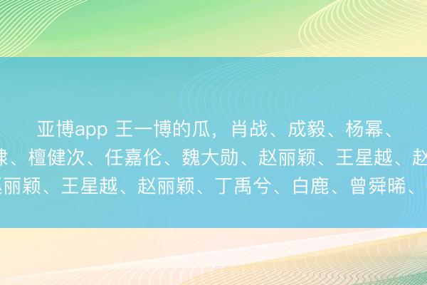 亚博app 王一博的瓜，肖战、成毅、杨幂、邓为、罗云熙、王鹤棣、檀健次、任嘉伦、魏大勋、赵丽颖、王星越、赵丽颖、丁禹兮、白鹿、曾舜晞、张凌赫