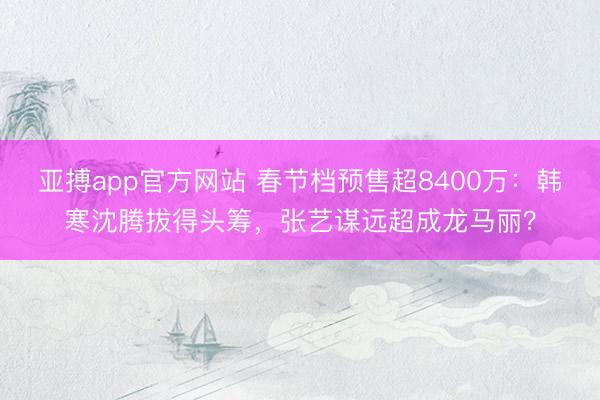 亚搏app官方网站 春节档预售超8400万：韩寒沈腾拔得头筹，张艺谋远超成龙马丽？