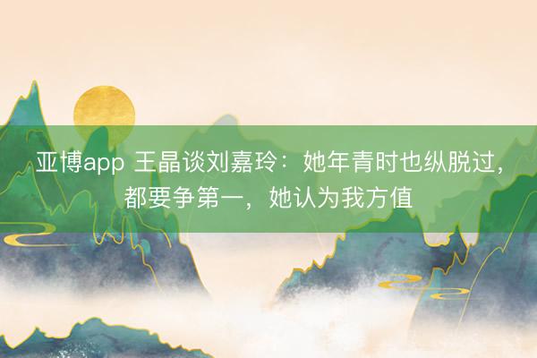 亚博app 王晶谈刘嘉玲：她年青时也纵脱过，都要争第一，她认为我方值