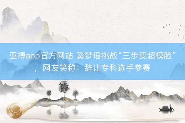 亚搏app官方网站 奚梦瑶挑战“三步变超模脸”，网友笑称：辞让专科选手参赛