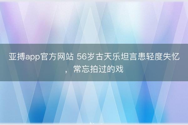 亚搏app官方网站 56岁古天乐坦言患轻度失忆，常忘拍过的戏