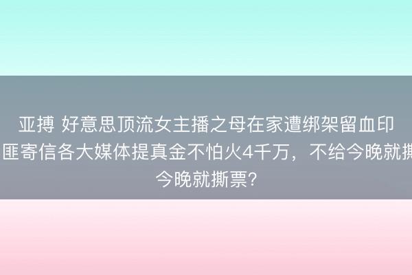 亚搏 好意思顶流女主播之母在家遭绑架留血印！绑匪寄信各大媒体提真金不怕火4千万，不给今晚就撕票？