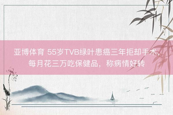亚博体育 55岁TVB绿叶患癌三年拒却手术,每月花三万吃保健品,称病情好转