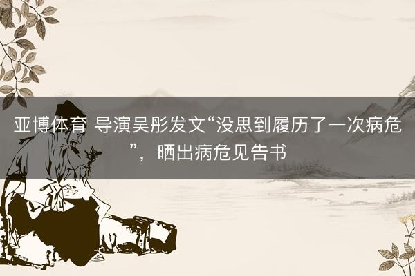 亚博体育 导演吴彤发文“没思到履历了一次病危”，晒出病危见告书