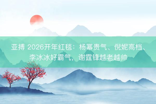 亚搏 2026开年红毯：杨幂贵气、倪妮高档、李冰冰好霸气，谢霆锋越老越帅