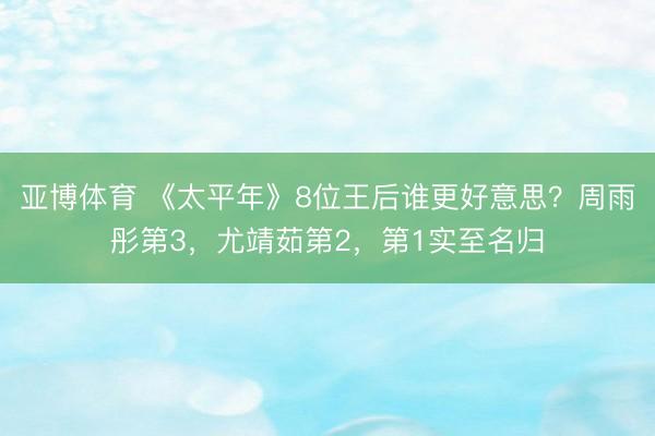 亚博体育 《太平年》8位王后谁更好意思?周雨彤第3,尤靖茹第2,第1实至名归
