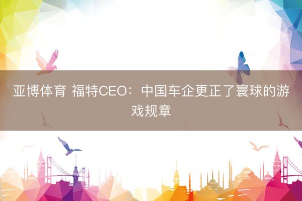 亚博体育 福特CEO:中国车企更正了寰球的游戏规章