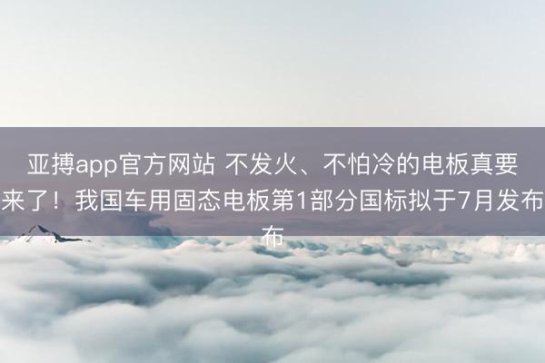 亚搏app官方网站 不发火、不怕冷的电板真要来了！我国车用固态电板第1部分国标拟于7月发布