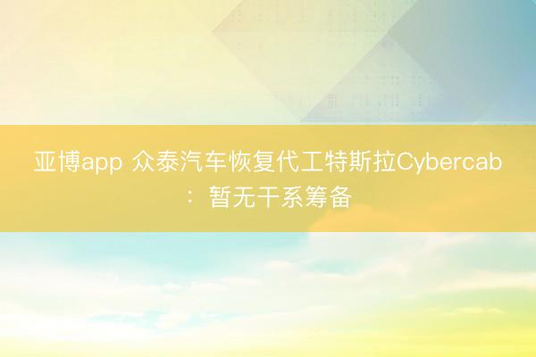 亚博app 众泰汽车恢复代工特斯拉Cybercab：暂无干系筹备