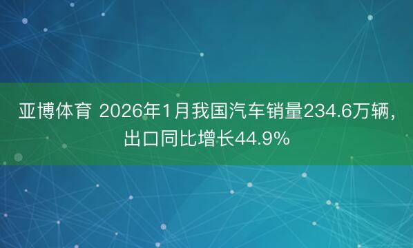 亚博体育 2026年1月我国汽车销量234.6万辆，出口同比增长44.9%