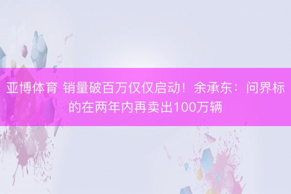 亚博体育 销量破百万仅仅启动！余承东：问界标的在两年内再卖出100万辆