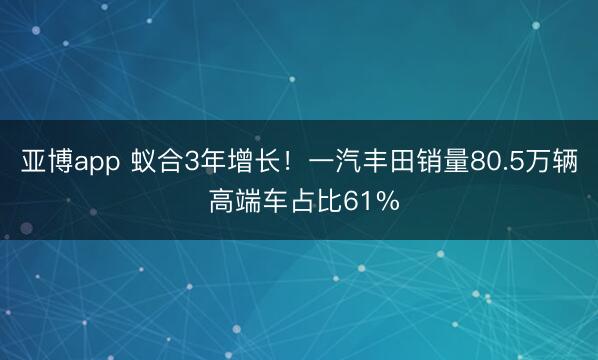 亚博app 蚁合3年增长！一汽丰田销量80.5万辆 高端车占比61%