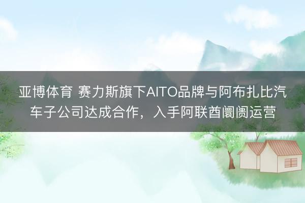 亚博体育 赛力斯旗下AITO品牌与阿布扎比汽车子公司达成合作，入手阿联酋阛阓运营