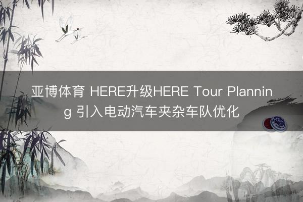 亚博体育 HERE升级HERE Tour Planning 引入电动汽车夹杂车队优化