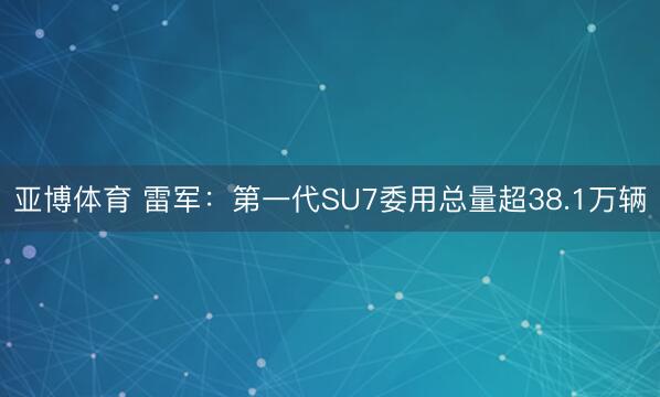 亚博体育 雷军：第一代SU7委用总量超38.1万辆
