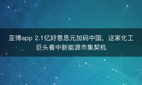 亚博app 2.1亿好意思元加码中国，这家化工巨头看中新能源市集契机
