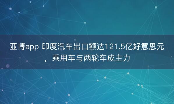 亚博app 印度汽车出口额达121.5亿好意思元,乘用车与两轮车成主力