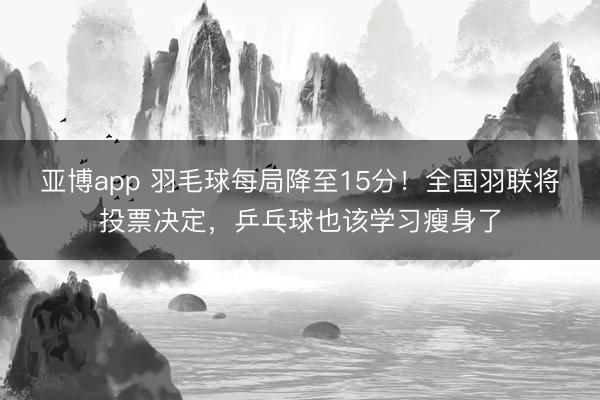 亚博app 羽毛球每局降至15分！全国羽联将投票决定，乒乓球也该学习瘦身了