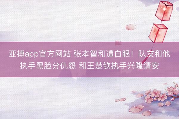 亚搏app官方网站 张本智和遭白眼!队友和他执手黑脸分仇怨 和王楚钦执手兴隆请安