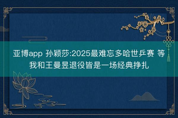 亚博app 孙颖莎:2025最难忘多哈世乒赛 等我和王曼昱退役皆是一场经典挣扎