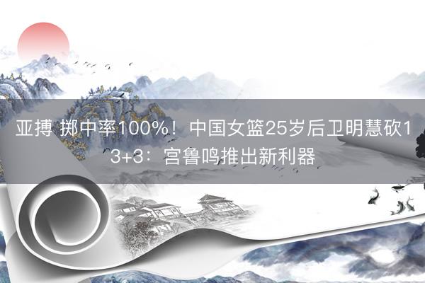 亚搏 掷中率100%!中国女篮25岁后卫明慧砍13+3:宫鲁鸣推出新利器