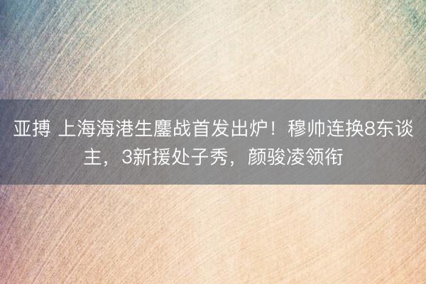 亚搏 上海海港生鏖战首发出炉!穆帅连换8东谈主,3新援处子秀,颜骏凌领衔