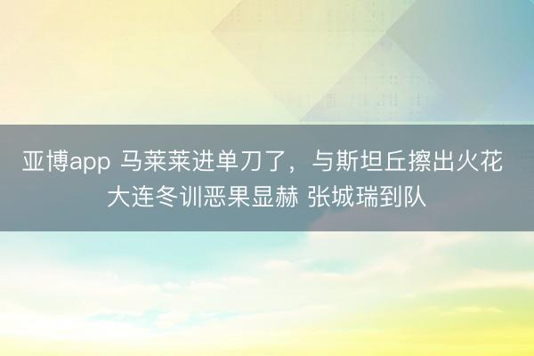 亚博app 马莱莱进单刀了,与斯坦丘擦出火花 大连冬训恶果显赫 张城瑞到队