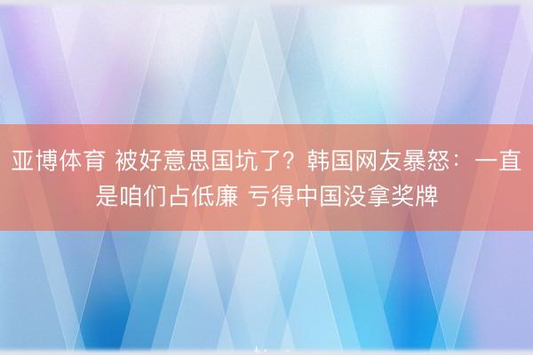 亚博体育 被好意思国坑了？韩国网友暴怒：一直是咱们占低廉 亏得中国没拿奖牌