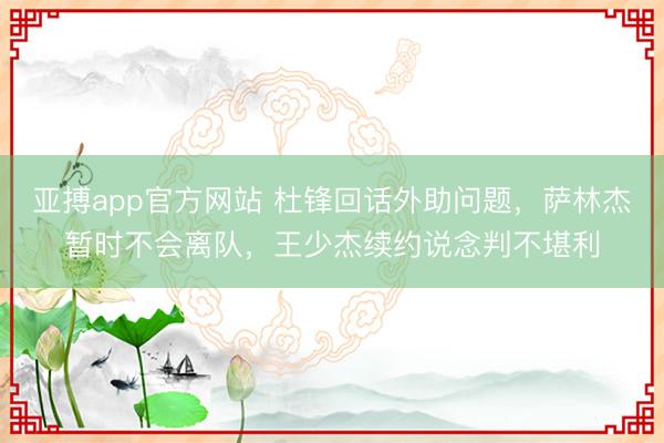 亚搏app官方网站 杜锋回话外助问题，萨林杰暂时不会离队，王少杰续约说念判不堪利