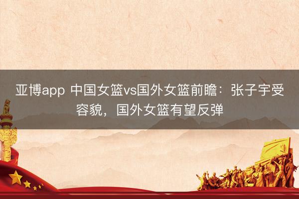 亚博app 中国女篮vs国外女篮前瞻：张子宇受容貌，国外女篮有望反弹