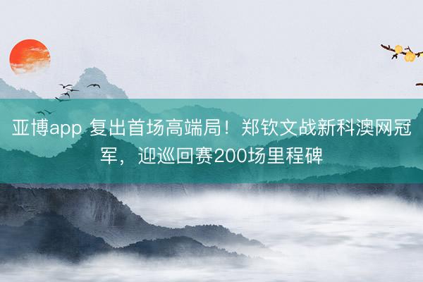 亚博app 复出首场高端局！郑钦文战新科澳网冠军，迎巡回赛200场里程碑