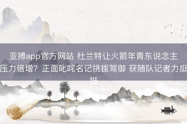 亚搏app官方网站 杜兰特让火箭年青东说念主压力倍增？正面叱咤名记挑拨驾御 获随队记者力挺