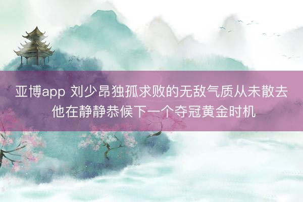 亚博app 刘少昂独孤求败的无敌气质从未散去 他在静静恭候下一个夺冠黄金时机