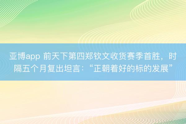 亚博app 前天下第四郑钦文收货赛季首胜,时隔五个月复出坦言:“正朝着好的标的发展”