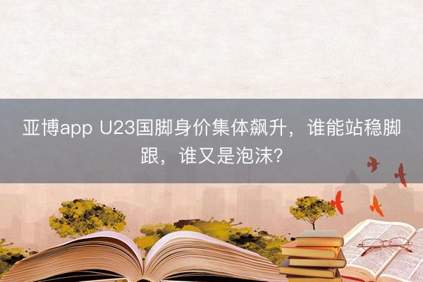 亚博app U23国脚身价集体飙升，谁能站稳脚跟，谁又是泡沫？