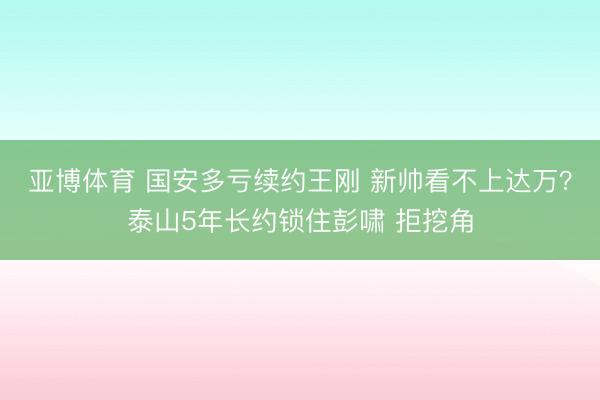 亚博体育 国安多亏续约王刚 新帅看不上达万？泰山5年长约锁住彭啸 拒挖角