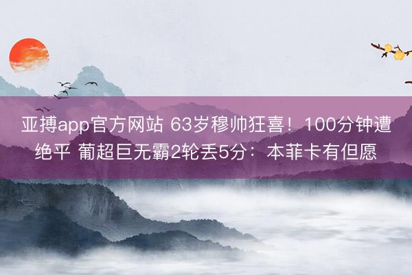 亚搏app官方网站 63岁穆帅狂喜!100分钟遭绝平 葡超巨无霸2轮丢5分:本菲卡有但愿