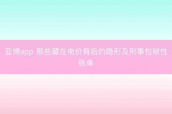 亚博app 那些藏在电价背后的隐形及刑事包袱性账单
