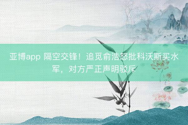 亚博app 隔空交锋！追觅俞浩怒批科沃斯买水军，对方严正声明驳斥