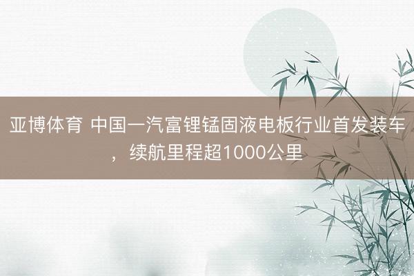 亚博体育 中国一汽富锂锰固液电板行业首发装车,续航里程超1000公里