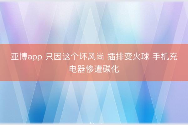 亚博app 只因这个坏风尚 插排变火球 手机充电器惨遭碳化