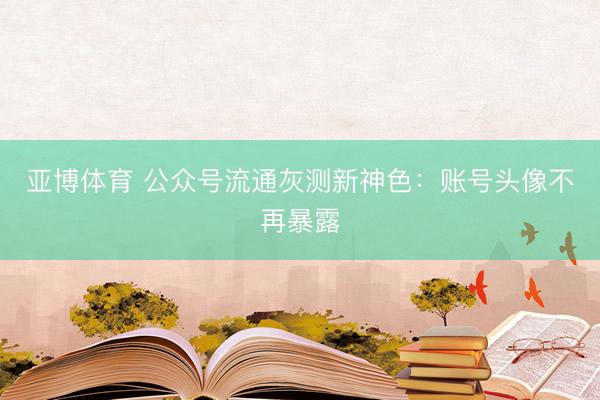 亚博体育 公众号流通灰测新神色:账号头像不再暴露