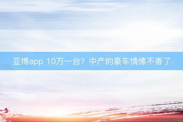 亚博app 10万一台?中产的豪车情愫不香了