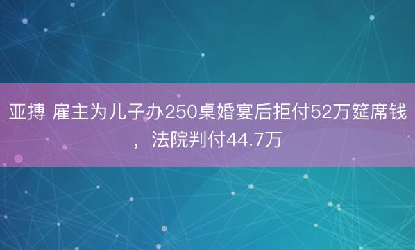 亚搏 雇主为儿子办250桌婚宴后拒付52万筵席钱,法院判付44.7万