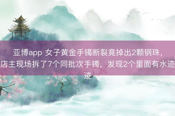 亚博app 女子黄金手镯断裂竟掉出2颗钢珠,店主现场拆了7个同批次手镯,发现2个里面有水迹