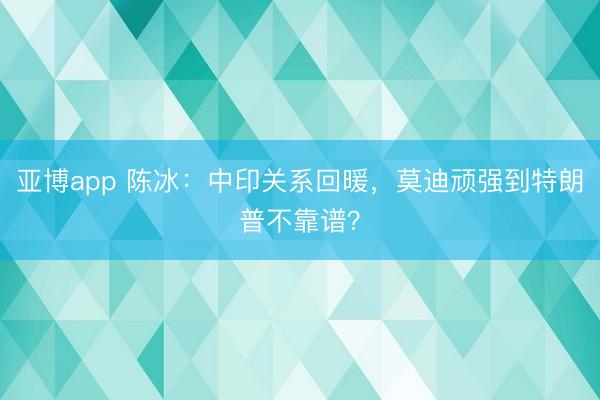 亚博app 陈冰:中印关系回暖,莫迪顽强到特朗普不靠谱?
