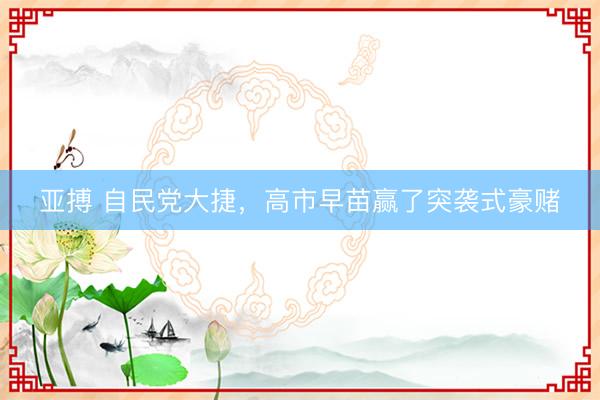 亚搏 自民党大捷，高市早苗赢了突袭式豪赌