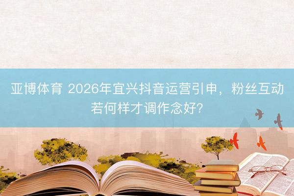亚博体育 2026年宜兴抖音运营引申,粉丝互动若何样才调作念好?