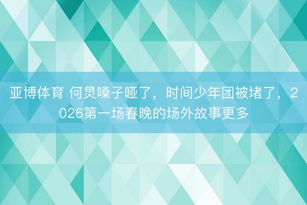 亚博体育 何炅嗓子哑了，时间少年团被堵了，2026第一场春晚的场外故事更多