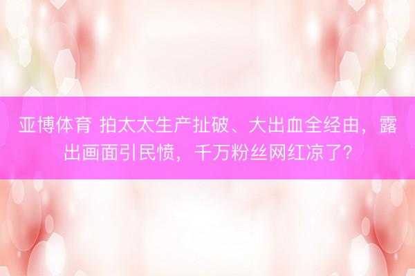 亚博体育 拍太太生产扯破、大出血全经由，露出画面引民愤，千万粉丝网红凉了？